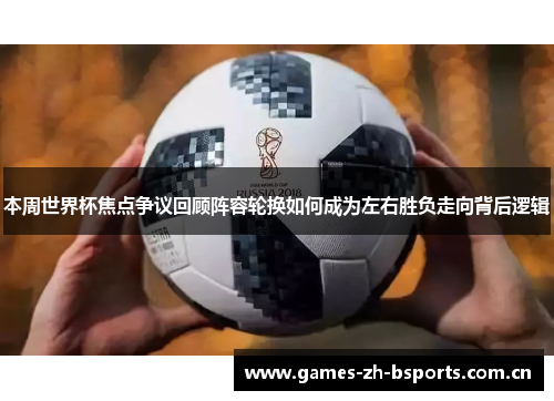 本周世界杯焦点争议回顾阵容轮换如何成为左右胜负走向背后逻辑